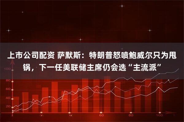 上市公司配资 萨默斯：特朗普怒喷鲍威尔只为甩锅，下一任美联储主席仍会选“主流派”