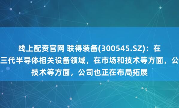 线上配资官网 联得装备(300545.SZ)：在先进封装制程和第三代半导体相关设备领域，在市场和技术等方面，公司也正在布局拓展