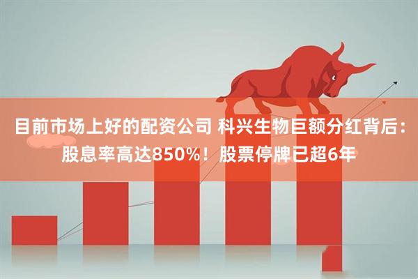 目前市场上好的配资公司 科兴生物巨额分红背后：股息率高达850%！股票停牌已超6年