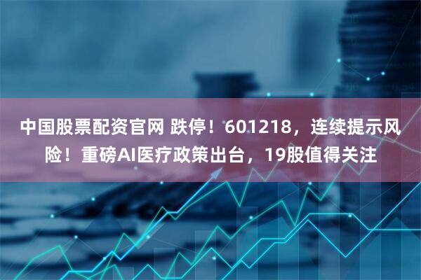 中国股票配资官网 跌停！601218，连续提示风险！重磅AI医疗政策出台，19股值得关注