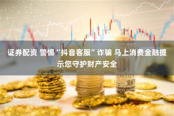 证券配资 警惕“抖音客服”诈骗 马上消费金融提示您守护财产安全