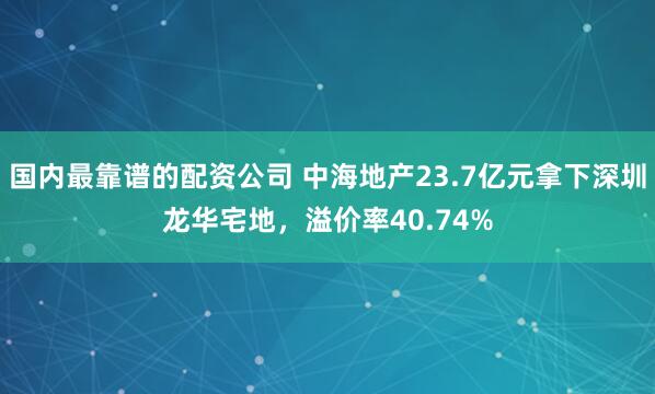 国内最靠谱的配资公司 中海地产23.7亿元拿下深圳龙华宅地，溢价率40.74%