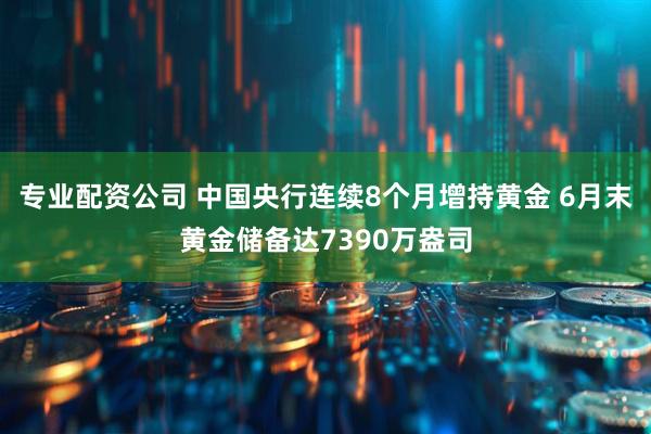 专业配资公司 中国央行连续8个月增持黄金 6月末黄金储备达7390万盎司