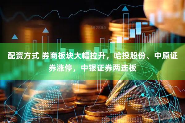 配资方式 券商板块大幅拉升，哈投股份、中原证券涨停，中银证券两连板