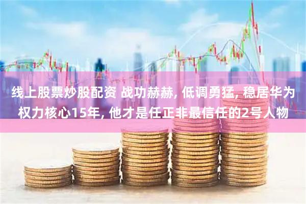 线上股票炒股配资 战功赫赫, 低调勇猛, 稳居华为权力核心15年, 他才是任正非最信任的2号人物