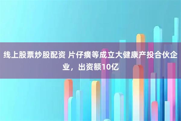 线上股票炒股配资 片仔癀等成立大健康产投合伙企业，出资额10亿