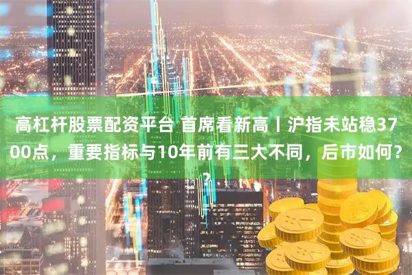 高杠杆股票配资平台 首席看新高丨沪指未站稳3700点，重要指标与10年前有三大不同，后市如何？