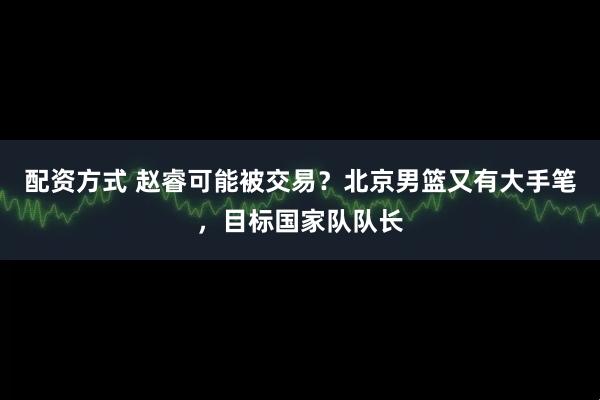 配资方式 赵睿可能被交易？北京男篮又有大手笔，目标国家队队长
