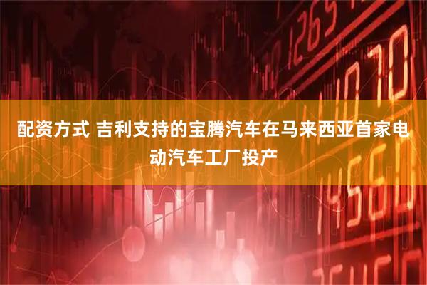 配资方式 吉利支持的宝腾汽车在马来西亚首家电动汽车工厂投产