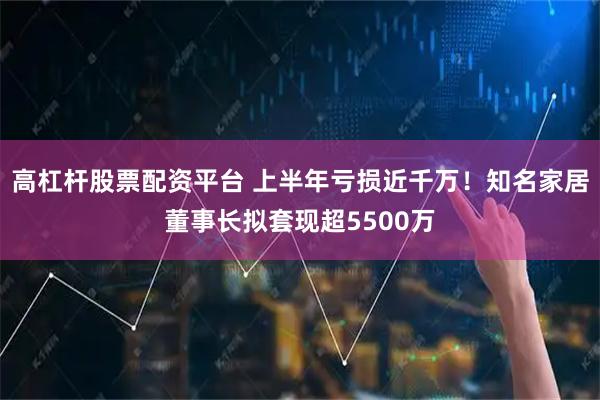 高杠杆股票配资平台 上半年亏损近千万！知名家居董事长拟套现超5500万