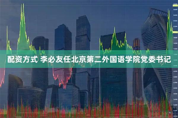 配资方式 李必友任北京第二外国语学院党委书记