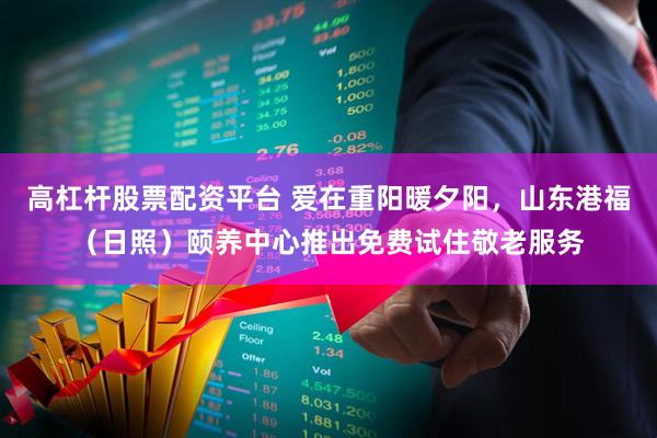 高杠杆股票配资平台 爱在重阳暖夕阳，山东港福（日照）颐养中心推出免费试住敬老服务