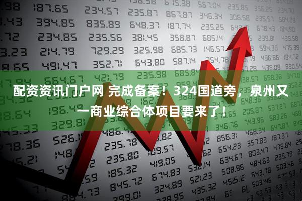 配资资讯门户网 完成备案!324国道旁,泉州又一商业综合体项目要来了!